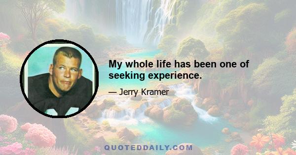 My whole life has been one of seeking experience.