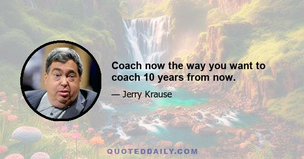 Coach now the way you want to coach 10 years from now.