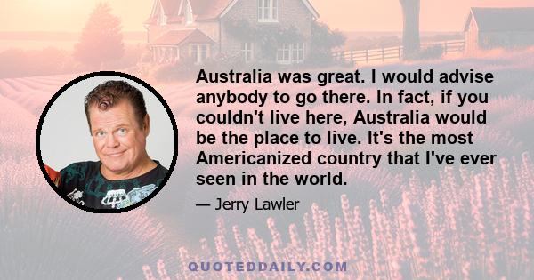 Australia was great. I would advise anybody to go there. In fact, if you couldn't live here, Australia would be the place to live. It's the most Americanized country that I've ever seen in the world.