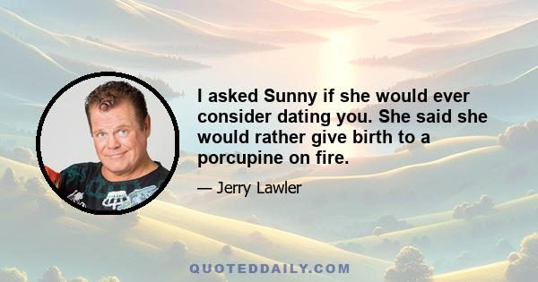 I asked Sunny if she would ever consider dating you. She said she would rather give birth to a porcupine on fire.