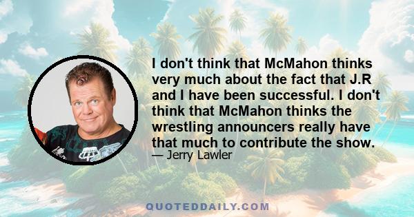 I don't think that McMahon thinks very much about the fact that J.R and I have been successful. I don't think that McMahon thinks the wrestling announcers really have that much to contribute the show.