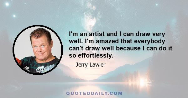 I'm an artist and I can draw very well. I'm amazed that everybody can't draw well because I can do it so effortlessly.