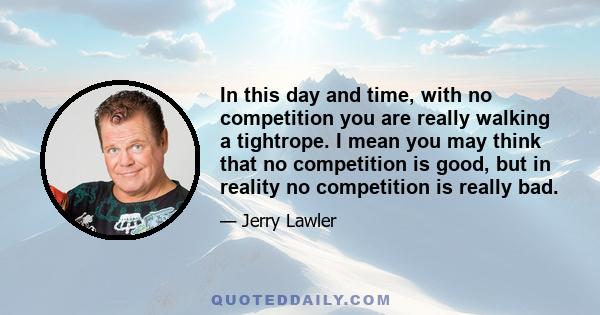 In this day and time, with no competition you are really walking a tightrope. I mean you may think that no competition is good, but in reality no competition is really bad.