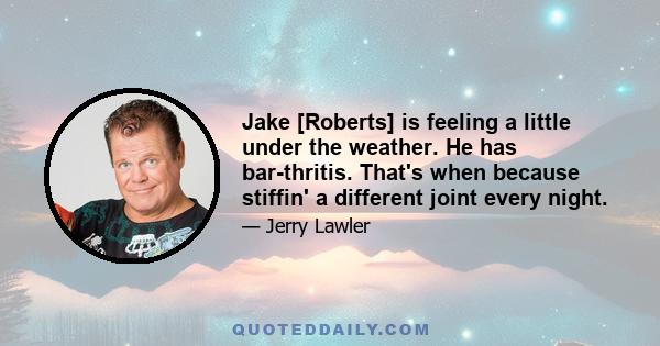 Jake [Roberts] is feeling a little under the weather. He has bar-thritis. That's when because stiffin' a different joint every night.