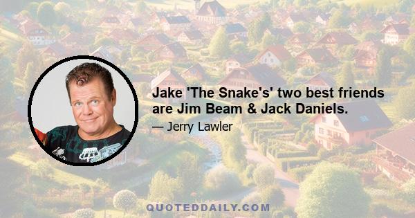 Jake 'The Snake's' two best friends are Jim Beam & Jack Daniels.