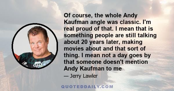 Of course, the whole Andy Kaufman angle was classic. I'm real proud of that. I mean that is something people are still talking about 20 years later, making movies about and that sort of thing. I mean not a day goes by