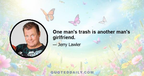 One man's trash is another man's girlfriend.