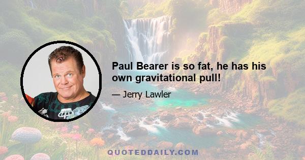 Paul Bearer is so fat, he has his own gravitational pull!