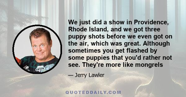 We just did a show in Providence, Rhode Island, and we got three puppy shots before we even got on the air, which was great. Although sometimes you get flashed by some puppies that you'd rather not see. They're more