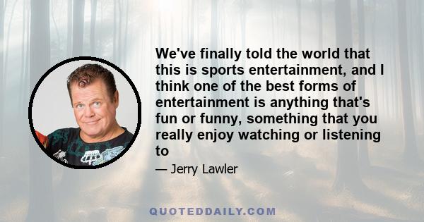 We've finally told the world that this is sports entertainment, and I think one of the best forms of entertainment is anything that's fun or funny, something that you really enjoy watching or listening to