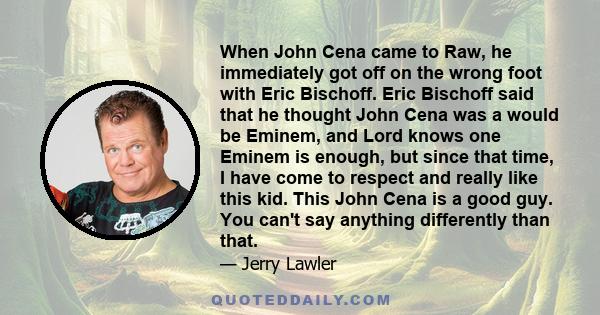 When John Cena came to Raw, he immediately got off on the wrong foot with Eric Bischoff. Eric Bischoff said that he thought John Cena was a would be Eminem, and Lord knows one Eminem is enough, but since that time, I