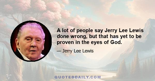 A lot of people say Jerry Lee Lewis done wrong, but that has yet to be proven in the eyes of God.