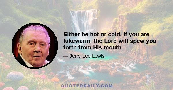 Either be hot or cold. If you are lukewarm, the Lord will spew you forth from His mouth.