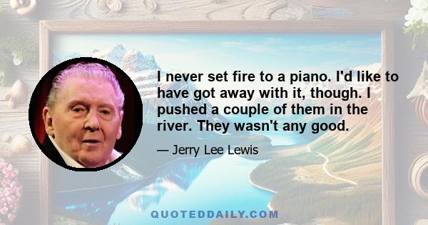 I never set fire to a piano. I'd like to have got away with it, though. I pushed a couple of them in the river. They wasn't any good.