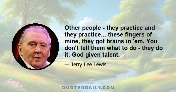 Other people - they practice and they practice... these fingers of mine, they got brains in 'em. You don't tell them what to do - they do it. God given talent.