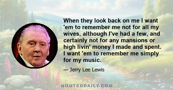 When they look back on me I want 'em to remember me not for all my wives, although I've had a few, and certainly not for any mansions or high livin' money I made and spent. I want 'em to remember me simply for my music.