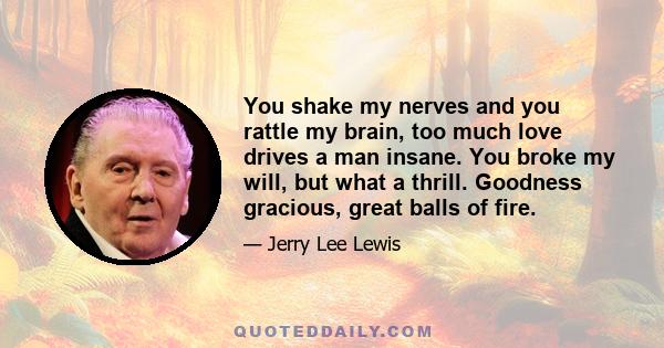 You shake my nerves and you rattle my brain, too much love drives a man insane. You broke my will, but what a thrill. Goodness gracious, great balls of fire.