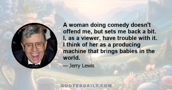 A woman doing comedy doesn't offend me, but sets me back a bit. I, as a viewer, have trouble with it. I think of her as a producing machine that brings babies in the world.