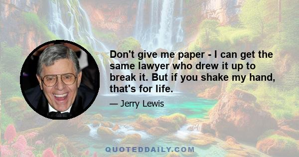 Don't give me paper - I can get the same lawyer who drew it up to break it. But if you shake my hand, that's for life.