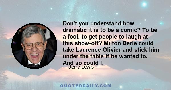 Don't you understand how dramatic it is to be a comic? To be a fool, to get people to laugh at this show-off? Milton Berle could take Laurence Olivier and stick him under the table if he wanted to. And so could I.