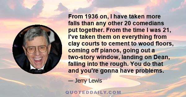 From 1936 on, I have taken more falls than any other 20 comedians put together. From the time I was 21, I've taken them on everything from clay courts to cement to wood floors, coming off pianos, going out a two-story