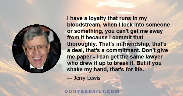 I have a loyalty that runs in my bloodstream, when I lock into someone or something, you can't get me away from it because I commit that thoroughly. That's in friendship, that's a deal, that's a commitment. Don't give