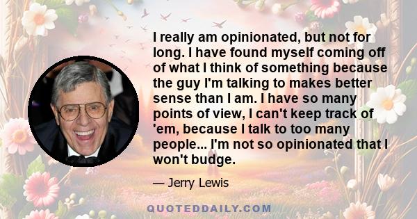 I really am opinionated, but not for long. I have found myself coming off of what I think of something because the guy I'm talking to makes better sense than I am. I have so many points of view, I can't keep track of