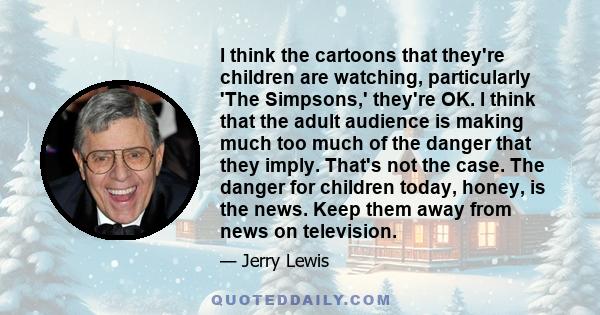 I think the cartoons that they're children are watching, particularly 'The Simpsons,' they're OK. I think that the adult audience is making much too much of the danger that they imply. That's not the case. The danger