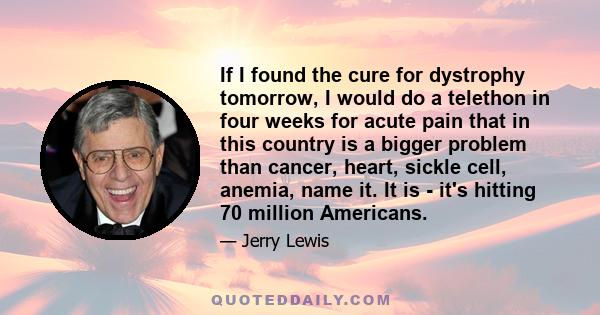 If I found the cure for dystrophy tomorrow, I would do a telethon in four weeks for acute pain that in this country is a bigger problem than cancer, heart, sickle cell, anemia, name it. It is - it's hitting 70 million