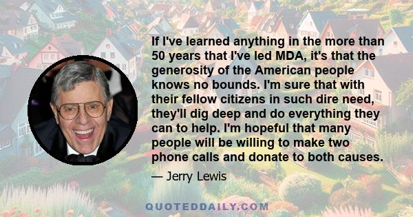 If I've learned anything in the more than 50 years that I've led MDA, it's that the generosity of the American people knows no bounds. I'm sure that with their fellow citizens in such dire need, they'll dig deep and do