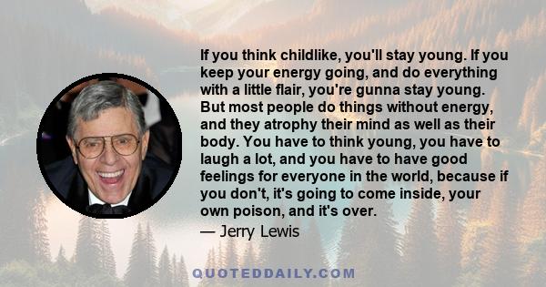 If you think childlike, you'll stay young. If you keep your energy going, and do everything with a little flair, you're gunna stay young. But most people do things without energy, and they atrophy their mind as well as