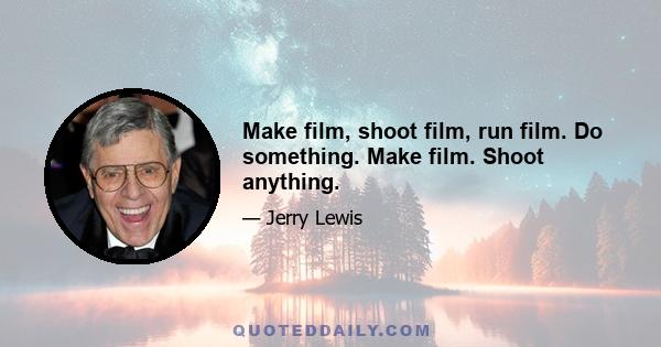 Make film, shoot film, run film. Do something. Make film. Shoot anything.