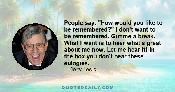 People say, How would you like to be remembered? I don't want to be remembered. Gimme a break. What I want is to hear what's great about me now. Let me hear it! In the box you don't hear these eulogies.