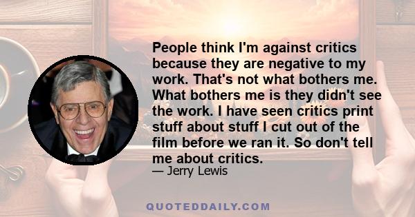 People think I'm against critics because they are negative to my work. That's not what bothers me. What bothers me is they didn't see the work. I have seen critics print stuff about stuff I cut out of the film before we 