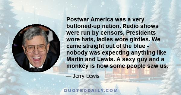 Postwar America was a very buttoned-up nation. Radio shows were run by censors, Presidents wore hats, ladies wore girdles. We came straight out of the blue - nobody was expecting anything like Martin and Lewis. A sexy