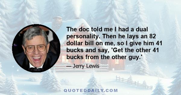 The doc told me I had a dual personality. Then he lays an 82 dollar bill on me, so I give him 41 bucks and say, 'Get the other 41 bucks from the other guy.'