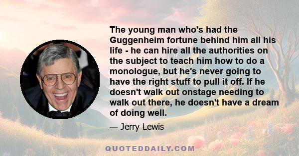 The young man who's had the Guggenheim fortune behind him all his life - he can hire all the authorities on the subject to teach him how to do a monologue, but he's never going to have the right stuff to pull it off. If 