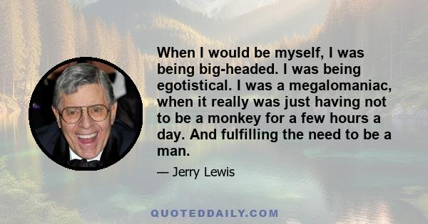 When I would be myself, I was being big-headed. I was being egotistical. I was a megalomaniac, when it really was just having not to be a monkey for a few hours a day. And fulfilling the need to be a man.