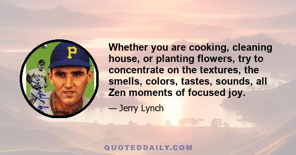 Whether you are cooking, cleaning house, or planting flowers, try to concentrate on the textures, the smells, colors, tastes, sounds, all Zen moments of focused joy.