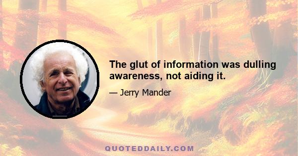 The glut of information was dulling awareness, not aiding it.