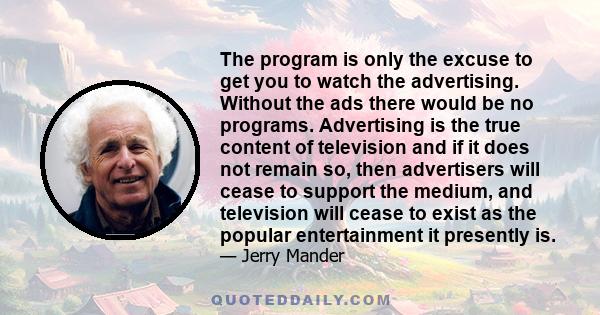 The program is only the excuse to get you to watch the advertising. Without the ads there would be no programs. Advertising is the true content of television and if it does not remain so, then advertisers will cease to