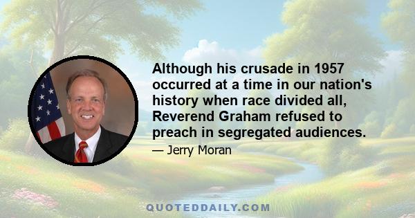 Although his crusade in 1957 occurred at a time in our nation's history when race divided all, Reverend Graham refused to preach in segregated audiences.