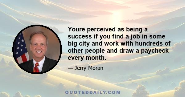 Youre perceived as being a success if you find a job in some big city and work with hundreds of other people and draw a paycheck every month.