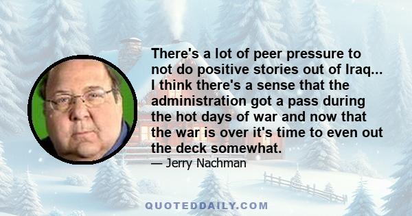 There's a lot of peer pressure to not do positive stories out of Iraq... I think there's a sense that the administration got a pass during the hot days of war and now that the war is over it's time to even out the deck