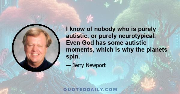 I know of nobody who is purely autistic, or purely neurotypical. Even God has some autistic moments, which is why the planets spin.