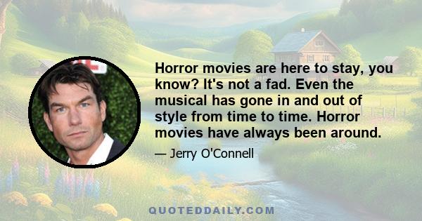 Horror movies are here to stay, you know? It's not a fad. Even the musical has gone in and out of style from time to time. Horror movies have always been around.