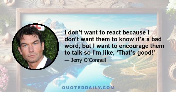 I don’t want to react because I don’t want them to know it’s a bad word, but I want to encourage them to talk so I’m like, ‘That’s good!’