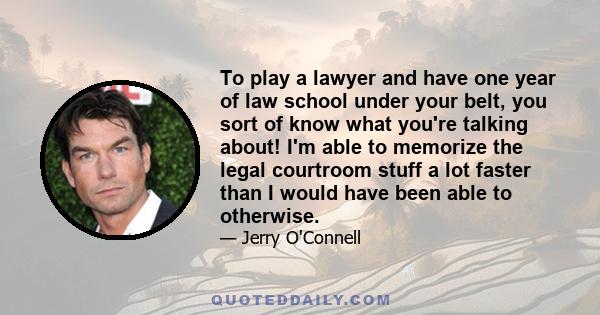 To play a lawyer and have one year of law school under your belt, you sort of know what you're talking about! I'm able to memorize the legal courtroom stuff a lot faster than I would have been able to otherwise.