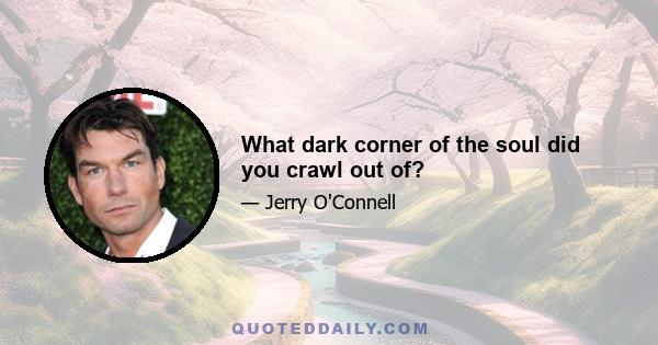 What dark corner of the soul did you crawl out of?