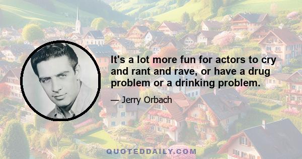 It's a lot more fun for actors to cry and rant and rave, or have a drug problem or a drinking problem.